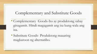 Complementary and Substitute Goods
• Complementary Goods-Ito ay produktong sabay
ginagamit. Hindi magagamit ang isa kung wala ang
isa.
• Substitute Goods- Produktong maaaring
magkaroon ng alternatibo.
 