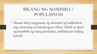 BILANG NG MAMIMILI /
POPULASYON
• Maaari ding magpataas ng demand ng indibidwal
ang tinatawag na bandwagon effect. Dahil sa dami
ng bumibili ng isang produkto, nahihikayat kading
bumili.
 