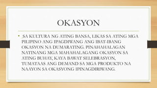 OKASYON
• SA KULTURA NG ATING BANSA, LIKAS SA ATING MGA
PILIPINO ANG IPAGDIWANG ANG IBAT-IBANG
OKASYON NA DUMARATING. PINAHAHALAGAN
NATINANG MGA MAHAHALAGANG OKASYON SA
ATING BUHAY, KAYA BAWAT SELEBRASYON,
TUMATAAS ANG DEMAND SA MGA PRODUKTO NA
NAAYON SA OKASYONG IPINAGDIRIWANG.
 