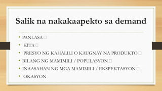 Salik na nakakaapekto sa demand
• PANLASA
• KITA
• PRESYO NG KAHALILI O KAUGNAY NA PRODUKTO
• BILANG NG MAMIMILI / POPULASYON
• INAASAHAN NG MGA MAMIMILI / EKSPEKTASYON
• OKASYON
 