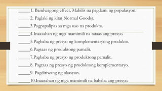 _____1. Bandwagong effect, Mabilis na pagdami ng populasyon.
_____2. Paglaki ng kita( Normal Goods).
_____3.Pagpapalipas sa mga uso na produkto.
_____4.Inaasahan ng mga mamimili na tataas ang presyo.
_____5.Pagbaba ng presyo ng komplementaryong produkto.
_____6.Pagtaas ng produktong pamalit.
_____7.Pagbaba ng presyo ng produktong pamalit.
_____8. Pagtaas ng presyo ng prudoktong komplementaryo.
_____9. Pagdiriwang ng okasyon.
_____10.Inaasahan ng mga mamimili na bababa ang presyo.
 