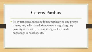 Ceteris Paribus
• Ito ay nangangahulugang ipinagpaplagay na ang presyo
lamang ang salik na nakakaapekto sa pagbabago ng
quantity demanded, habang ibang salik ay hindi
nagbabago o nakakapekto.
 