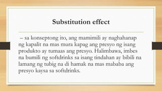 Substitution effect
– sa konseptong ito, ang mamimili ay naghahanap
ng kapalit na mas mura kapag ang presyo ng isang
produkto ay tumaas ang presyo. Halimbawa, imbes
na bumili ng softdrinks sa isang tindahan ay bibili na
lamang ng tubig na di hamak na mas mababa ang
presyo kaysa sa softdrinks.
 