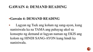 Gawain 4: DEMAND READING
 Lagyan ng Tsek ang kolum ng sang-ayon, kung
naniniwala ka na TAMA ang pahayag ukol sa
konsepto ng demand at lagyan naman ng EKIS ang
kolom ng HINDI SANG-AYON kung hindi ka
naniniwala.
 
