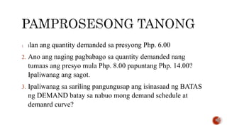 1. Ilan ang quantity demanded sa presyong Php. 6.00
2. Ano ang naging pagbabago sa quantity demanded nang
tumaas ang presyo mula Php. 8.00 papuntang Php. 14.00?
Ipaliwanag ang sagot.
3. Ipaliwanag sa sariling pangungusap ang isinasaad ng BATAS
ng DEMAND batay sa nabuo mong demand schedule at
demanrd curve?
 