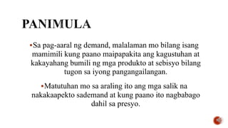 Sa pag-aaral ng demand, malalaman mo bilang isang
mamimili kung paano maipapakita ang kagustuhan at
kakayahang bumili ng mga produkto at sebisyo bilang
tugon sa iyong pangangailangan.
Matutuhan mo sa araling ito ang mga salik na
nakakaapekto sademand at kung paano ito nagbabago
dahil sa presyo.
 
