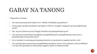  Mga Gabay na Tanong:
1. Ano ang tawag sap ag-aaral tungkol sa uri , kalidad, at balangkas ng populasyon?
2. Anong sangay ng agham panlipunan ang tungkol sa efficient na pagpili at paggamit ng mga pinagkukunang
yaman?
3. Sino ang isa sa bumuo ng teorya hinggil sa herarkiya ng pangangailanagn ng tao?
4. Ano ang tawag sa pamamaraan ng paglalaan ng pagtatakdang dami ng pingakukunang yaman ayon sa
pangangailangan at kagustuhan ng tao?
5. Ito ay tumutukoy sa anumang gawaing pang-ekonomiya sa ang layunin ay magkamit ng kita o tubo.
6. Ano ang katawagan sa pamamaraan ng pagbabahagi ng kabuuan yaman o kita ng lipunan sa bawat indibidwal
o sa mga salik ng produksyon tulad ng lupa, paggawa, kapital at entrepreneurship?
 