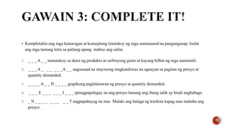  Kumpletuhin ang mga katawagan at konseptong tinutukoy ng mga sumusunod na pangungusap. Isulat
ang mga tamang letra sa patlang upang mabuo ang salita.
1. _ _ _ A _ _ tumutukoy sa dami ng produkto at serbisyong gusto at kayang bilhin ng mga mamimili.
2. _ _ _ A _ _ _ _ _ _A _ _ nagsasaad na mayroong magkataliwas na ugnayan sa pagitan ng presyo at
quantity demanded.
3. _ _ _ _ A _ _ D _ _ _ _ grapikong paglalarawan ng presyo at quantity demanded.
4. _ _ _ E _ _ _ _ _ _ I _ _ _ ipinagpapalagay na ang presyo lamang ang ibang salik ay hindi nagbabago
5. _ N _ _ _ _ _ _ _ _ _ T nagpapahayag na mas Malaki ang halaga ng kinikita kapag mas mahaba ang
presyo.
 