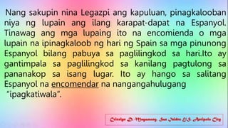 Cricelyn D. Magamong, San Isidro E/S, Antipolo City
Nang sakupin nina Legazpi ang kapuluan, pinagkalooban
niya ng lupain ang ilang karapat-dapat na Espanyol.
Tinawag ang mga lupaing ito na encomienda o mga
lupain na ipinagkaloob ng hari ng Spain sa mga pinunong
Espanyol bilang pabuya sa paglilingkod sa hari.Ito ay
gantimpala sa paglilingkod sa kanilang pagtulong sa
pananakop sa isang lugar. Ito ay hango sa salitang
Espanyol na encomendar na nangangahulugang
“ipagkatiwala”.
 
