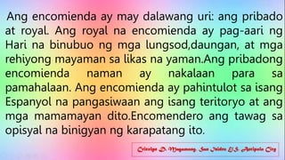 Cricelyn D. Magamong, San Isidro E/S, Antipolo City
Ang encomienda ay may dalawang uri: ang pribado
at royal. Ang royal na encomienda ay pag-aari ng
Hari na binubuo ng mga lungsod,daungan, at mga
rehiyong mayaman sa likas na yaman.Ang pribadong
encomienda naman ay nakalaan para sa
pamahalaan. Ang encomienda ay pahintulot sa isang
Espanyol na pangasiwaan ang isang teritoryo at ang
mga mamamayan dito.Encomendero ang tawag sa
opisyal na binigyan ng karapatang ito.
 