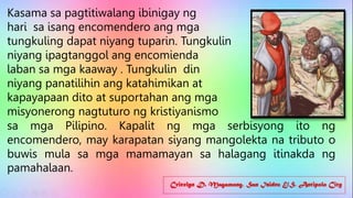 Cricelyn D. Magamong, San Isidro E/S, Antipolo City
Kasama sa pagtitiwalang ibinigay ng
hari sa isang encomendero ang mga
tungkuling dapat niyang tuparin. Tungkulin
niyang ipagtanggol ang encomienda
laban sa mga kaaway . Tungkulin din
niyang panatilihin ang katahimikan at
kapayapaan dito at suportahan ang mga
misyonerong nagtuturo ng kristiyanismo
sa mga Pilipino. Kapalit ng mga serbisyong ito ng
encomendero, may karapatan siyang mangolekta na tributo o
buwis mula sa mga mamamayan sa halagang itinakda ng
pamahalaan.
 