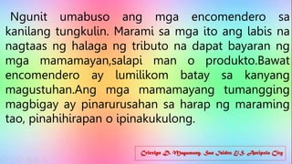 Cricelyn D. Magamong, San Isidro E/S, Antipolo City
Ngunit umabuso ang mga encomendero sa
kanilang tungkulin. Marami sa mga ito ang labis na
nagtaas ng halaga ng tributo na dapat bayaran ng
mga mamamayan,salapi man o produkto.Bawat
encomendero ay lumilikom batay sa kanyang
magustuhan.Ang mga mamamayang tumangging
magbigay ay pinarurusahan sa harap ng maraming
tao, pinahihirapan o ipinakukulong.
 