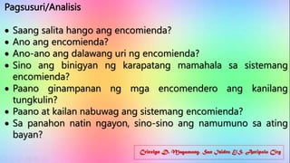 Cricelyn D. Magamong, San Isidro E/S, Antipolo City
Pagsusuri/Analisis
 Saang salita hango ang encomienda?
 Ano ang encomienda?
 Ano-ano ang dalawang uri ng encomienda?
 Sino ang binigyan ng karapatang mamahala sa sistemang
encomienda?
 Paano ginampanan ng mga encomendero ang kanilang
tungkulin?
 Paano at kailan nabuwag ang sistemang encomienda?
 Sa panahon natin ngayon, sino-sino ang namumuno sa ating
bayan?
 