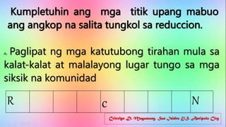 Cricelyn D. Magamong, San Isidro E/S, Antipolo City
Kumpletuhin ang mga titik upang mabuo
ang angkop na salita tungkol sa reduccion.
a. Paglipat ng mga katutubong tirahan mula sa
kalat-kalat at malalayong lugar tungo sa mga
siksik na komunidad
R c N
 