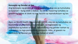 Konsepto ng Gender at Sex
Ang konsepto ng gender at sex ay magkaiba. Ang sex ay tumutukoy
sa kasarian – kung lalaki o baba...