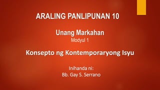 ARALING PANLIPUNAN 10
Unang Markahan
Modyul 1
Konsepto ng Kontemporaryong Isyu
Inihanda ni:
Bb. Gay S. Serrano
 