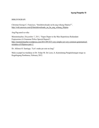 Isyung Pangwika 10
BIBLIYOGRAPI
Christian George C. Francisco, “Intelektwalisado na ba ang wikang filipino?”,
http://wiki.answers.com/Q/Intelektwalisado_na_ba_ang_wikang_filipino
Ang Pag-aaral sa wika
Monsterteacher, Disyembre 7, 2011, “Super Duper to the Max Repetitious Redundant
Expressions (A Grammar Police Special Report)”,
http://momsterteacher.wordpress.com/2011/09/10/5-very-simple-yet-very-common-grammatical-
mistakes-of-filipinos-part-1/
Dr. Alfonso O. Santiago, “Let‟s make pa-cute na lang”
Mula sa papel na tinalakay ni Dr. Felipe M. De Leon, Jr, Kamulatang Pangkalinangan tungo sa
Kagalingang Pambansa, February 2012.
 