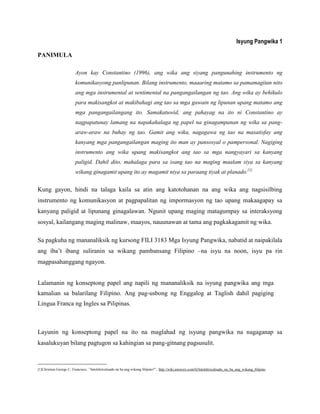 Isyung Pangwika 1
PANIMULA
Ayon kay Constantino (1996), ang wika ang siyang pangunahing instrumento ng
komunikasyong panlipunan. Bilang instrumento, maaaring matamo sa pamamagitan nito
ang mga instrumental at sentimental na pangangailangan ng tao. Ang wika ay behikulo
para makisangkot at makibahagi ang tao sa mga gawain ng lipunan upang matamo ang
mga pangangailangang ito. Samakatuwid, ang pahayag na ito ni Constantino ay
nagpapatunay lamang na napakahalaga ng papel na ginagampanan ng wika sa pang-
araw-araw na buhay ng tao. Gamit ang wika, nagagawa ng tao na masatisfay ang
kanyang mga pangangailangan maging ito man ay pansosyal o pampersonal. Nagiging
instrumento ang wika upang makisangkot ang tao sa mga nangyayari sa kanyang
paligid. Dahil dito, mahalaga para sa isang tao na maging maalam siya sa kanyang
wikang ginagamit upang ito ay magamit niya sa paraang tiyak at planado.[1]
Kung gayon, hindi na talaga kaila sa atin ang katotohanan na ang wika ang nagsisilbing
instrumento ng komunikasyon at pagpapalitan ng impormasyon ng tao upang makaagapay sa
kanyang paligid at lipunang ginagalawan. Ngunit upang maging matagumpay sa interaksyong
sosyal, kailangang maging malinaw, maayos, nauunawan at tama ang pagkakagamit ng wika.
Sa pagkuha ng mananaliksik ng kursong FILI 3183 Mga Isyung Pangwika, nabatid at naipakilala
ang iba‟t ibang suliranin sa wikang pambansang Filipino –na isyu na noon, isyu pa rin
magpasahanggang ngayon.
Lalamanin ng konseptong papel ang napili ng mananaliksik na isyung pangwika ang mga
kamalian sa balarilang Filipino. Ang pag-usbong ng Enggalog at Taglish dahil pagiging
Lingua Franca ng Ingles sa Pilipinas.
Layunin ng konseptong papel na ito na maglahad ng isyung pangwika na nagaganap sa
kasalukuyan bilang pagtugon sa kahingian sa pang-gitnang pagsusulit.
______________________
[1]Christian George C. Francisco, “Intelektwalisado na ba ang wikang filipino?”, http://wiki.answers.com/Q/Intelektwalisado_na_ba_ang_wikang_filipino
 