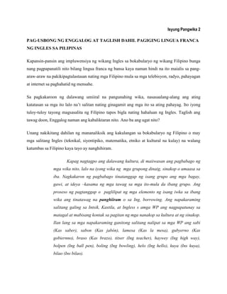 Isyung Pangwika 2
PAG-USBONG NG ENGGALOG AT TAGLISH DAHIL PAGIGING LINGUA FRANCA
NG INGLES SA PILIPINAS
Kapansin-pansin ang impluwensiya ng wikang Ingles sa bokabularyo ng wikang Filipino bunga
nang pagpapanatili nito bilang lingua franca ng bansa kaya naman hindi na ito maialis sa pang-
araw-araw na pakikipagtalastasan nating mga Filipino mula sa mga telebisyon, radyo, pahayagan
at internet sa paghahatid ng mensahe.
Sa pagkakaroon ng dalawang umiiral na pangunahing wika, nasasaalang-alang ang ating
katatasan sa mga ito lalo na‟t salitan nating ginagamit ang mga ito sa ating pahayag. Ito iyong
tuloy-tuloy tayong magsasalita ng Filipino tapos bigla nating hahaluan ng Ingles. Taglish ang
tawag doon, Enggalog naman ang kabaliktaran nito. Ano ba ang ugat nito?
Unang nakikitang dahilan ng mananaliksik ang kakulangan sa bokabularyo ng Filipino o may
mga salitang Ingles (teknikal, siyentipiko, matematika, etniko at kultural na kulay) na walang
katumbas sa Filipino kaya tayo ay nanghihiram.
Kapag nagtagpo ang dalawang kultura, di maiiwasan ang pagbabago ng
mga wika nito, lalo na iyong wika ng mga grupong dinaig, sinakop o umaasa sa
iba. Nagkakaron ng pagbabago tinatanggap ng isang grupo ang mga bagay,
gawi, at ideya –kasama ng mga tawag sa mga ito-mula da ibang grupo. Ang
proseso ng pagtanggap o paglilipat ng mga elemento ng isang iwka sa ibang
wika ang tinatawag na panghiiram o sa Ing, borrowing. Ang napakaraming
salitang galing sa Intsik, Kastila, at Ingless s amga WP ang nagpapatunay sa
matagal at mabisang kontak sa pagitan ng mga nanakop sa kultura at ng sinakop.
Ilan lang sa mga napakaraming ganitong salitang nalipat sa mga WP ang sabi
(Kas saber), sabon (Kas jabón), lamesa (Kas la mesa), gubyerno (Kas
gobiernno), braso (Kas brazo), titser (Ing teacher), haywey (Ing high way),
bolpen (Ing ball pen), boling (Ing bowling), helo (Ing hello), kuya (Ins kuya),
bilao (Ins bilao).
 