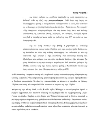 Isyung Pangwika 3
Ang isang malakas na motibong nagtutulak sa mga nanggagaya sa
kultura‟t wika ng iba‟y ang pangangailangan. Dahil bago ang bagay na
tinatanggap na galing sa ibang kultura, walang termino o salita para ditto lalo
na sa larangan ng tekniloji, halimbawa Kas telefono –Tag telepono, Ing computer
–Tag kompyuter. Pangangailangan din ang rason kung bakit mey salitang
unibersidad, jip, sabmarin, eksrey, inaeksyon, TV, nukleyus, molekyul, lipstik,
nowtbuk at napakarami pang salita na nalipat sa mga WP na galing sa mga
banyagang wika.
Ang isa pang motibo‟y ang prestij o paghanga sa kulturang
pinanggalingan ng bagong salita. Nalilipat ang mga ganitong salita kahit meron
ng katumbas na salita ang wikang tumatanggap, na kadalasan ay wika ng
maynoriti, mga sinakop o mga tinatratong mas mababang klaseng tao.
Halimbawa ang salitang gera na galing sa Kastila kahit mey Tag digmaan. Isa
pang halimbawa‟y ang mga tawag sa magulang na dadi, mami na galing sa Ing
Daddy, Mommy o ang mga mama, papa na galing sa Kastila kahit na mey Tag
tatay, nanay o itay, inay. (Ang pag-aaral ng wika, pp.151)
Makikita sa ating kasaysayan na ang wika ay ginamit ng mga mananakop upang palaganapin ang
kanilang ideyalismo. Wika ang kanilang ginamit upang ipasailalim ang kaisipan ng mga Pilipino
sa kanilang pamamahala. Sa dami ng mangangalakal na dumayo at sumakop sa bansang
Pilipinas, maraming wika ang naipakilala, natutunan at nagamit ang mga Pilipino.
Nariyan ang mga wikang Intsik, Arabo, Kastila, Ingles, Nihonggo at marami pang iba. Ngunit sa
paglipas ng panahon, mas pinanatili natin ang wikang Ingles dahil ito ang pangunahing Lingua
Franca ng daigdig. Dagdag pa rito, Ingles ang Wikang Internasyunal at higit na maunlad sa
pakikipag-ugnayan sa panahon ng globalisasyon at information technology. Kaya naman malaki
ang naging epekto nito sa pakikipagtalastasan nating mga Pilipino. Nakikiagapay tayo sa patuloy
na pag-unlad ng makabagong mundo sa ating bansa lalong-lalo na sa ating wika na ginagamit sa
sentro ng sibilisasyon at kalakalan.
 
