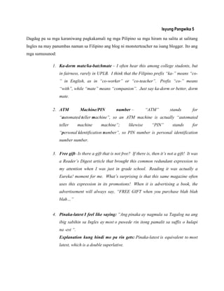 Isyung Pangwika 5
Dagdag pa sa mga karaniwang pagkakamali ng mga Pilipino sa mga hiram na salita at salitang
Ingles na may panumbas naman sa Filipino ang blog ni monsterteacher na isang blogger. Ito ang
mga sumusunod:
1. Ka-dorm mate/ka-batchmate – I often hear this among college students, but
in fairness, rarely in UPLB. I think that the Filipino prefix “ka-” means “co-
” in English, as in “co-worker” or “co-teacher”. Prefix “co-” means
“with”, while “mate” means “companion”. Just say ka-dorm or better, dorm
mate.
2. ATM Machine/PIN number – “ATM” stands for
“automated teller machine”, so an ATM machine is actually “automated
teller machine machine”; likewise “PIN” stands for
“personal identification number”, so PIN number is personal identification
number number.
3. Free gift- Is there a gift that is not free? If there is, then it‟s not a gift! It was
a Reader‟s Digest article that brought this common redundant expression to
my attention when I was just in grade school. Reading it was actually a
Eureka! moment for me. What‟s surprising is that this same magazine often
uses this expression in its promotions! When it is advertising a book, the
advertisement will always say, “FREE GIFT when you purchase blah blah
blah…”
4. Pinaka-latest I feel like saying: ”Ang pinaka ay nagmula sa Tagalog na ang
ibig sabihin sa Ingles ay most o puwede rin itong pamalit sa suffix o hulapi
na -est “.
Explanation kung hindi mo pa rin gets: Pinaka-latest is equivalent to most
latest, which is a double superlative.
 