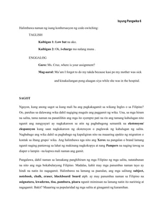 Isyung Pangwika 6
Halimbawa naman ng isang konbersasyon ng code-switching:
TAGLISH
Kaibigan 1: Low bat na ako.
Kaibigan 2: Ok, i-charge mo nalang muna .
ENGGALOG
Guro: Ms. Cruz, where is your assignment?
Mag-aaral: Ma‟am I forgot to do my takda because kasi po my mother was sick
and kinakailangan pong alaagan siya while she was in the hospital.
SAGOT
Ngayon, kung anong sagot sa kung mali ba ang pagkakagamit sa wikang Ingles o sa Filipino?
Oo, parehas sa dalawang wika dahil nagiging magulo ang paggamit ng wika. Una, sa mga hiram
na salita, tama naman na panatilihin ang mga ito syempre pati na rin ang tamang kahulugan nito
ngunit ang nangyayari ay nagkakaroon sa atin ng pagbabagong semantik na ekstensyon/
ekspansyon kung saan nagkakaroon ng ekstensyon o paglawak ng kahulugan ng salita.
Nagbabago ang wika dahil sa pagbabago ng kapaligiran nito na maaaring epekto ng migration o
kontak sa ibang grupo/ wika. Ang halimbawa nga nito ang Xerox na pangalan o brand lamang
ngunit naging pantawag sa lahat ng makinang nagkokopya at nang Pampers na naging tawag sa
diaper o lampin –na kapwa mali naman ang gamit.
Pangalawa, dahil naman sa lansakang panghihiram ng mga Filipino ng mga salita, natatabunan
na nito ang mga bokabularyong Filipino. Madalas, kahit may mga panumbas naman tayo ay
hindi na natin ito nagagamit. Halimbawa na lamang sa paaralan, ang mga salitang subject,
notebook, chalk, eraser, blackboard/ board atpb. ay may panumbas naman sa Filipino na
asignatura, kwaderno, tisa, pambura, pisara ngunit miminsan na lamang natin ito naririnig at
nagagamit. Bakit? Maaaring sa popularidad ng mga salita at ginagamit ng karamihan.
 