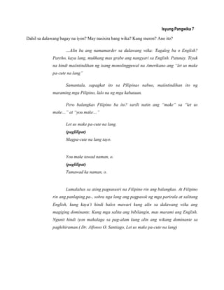 Isyung Pangwika 7
Dahil sa dalawang bagay na iyon? May nasisira bang wika? Kung meron? Ano ito?
…Alin ba ang namamarder sa dalawang wika: Tagalog ba o English?
Pareho, kaya lang, mukhang mas grabe ang nangyari sa English. Patunay. Tiyak
na hindi maiintindihan ng isang monolingguwal na Amerikano ang “let us make
pa-cute na lang”
Samantala, sapagkat ito sa PIlipinas nabuo, maiintindihan ito ng
maraming mga Pilipino, lalo na ng mga kabataan.
Pero balangkas Filipino ba ito? sarili natin ang “make” sa “let us
make…” at “you make…”
Let us make pa-cute na lang.
(paglilipat)
Magpa-cute na lang tayo.
You make tawad naman, o.
(paglilipat)
Tumawad ka naman, o.
Lumalabas sa ating pagsususri na Filipino rin ang balangkas. At Filipino
rin ang panlaping pa-, sobra nga lang ang pagpasok ng mga parirala at salitang
English, kung kaya‟t hindi halos mawari kung alin sa dalawang wika ang
magiging dominante. Kung mga salita ang bibilangin, mas marami ang English.
Ngunit hindi iyon mahalaga sa pag-alam kung alin ang wikang dominante sa
paghihiraman.( Dr. Alfonso O. Santiago, Let us make pa-cute na lang)
 