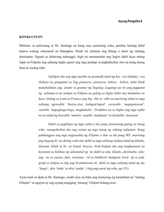 Isyung Pangwika 8
KONKLUSYON
Malinaw sa paliwanag ni Dr. Santiago na kung may nasisirang wika, parehas lamang dahil
kapwa walang sinusunod na balangkas. Hindi rin alintana ang bilang o dami ng salitang
dominante. Ngunit sa dalawang nabanggit, higit na namamarder ang Ingles dahil kaya nating
ilipat sa Filipino ang salitang Ingles gamit ang mga panlapi at pagbabaybay nito na kung anong
basa ay siyang sulat.
Nalilipat din ang mga morfim na gramatik tulad ng kas –ero (lalake), -era
(babae) na ginagamit sa Tag pintasero, pintasera; bolero, bolera, kahit hindi
makabuluhan ang jender sa gramar ng Tagalog. Laganap na rin ang paggamit
ng salitang so na nalipat sa Filipino na galing sa Ingles kahit mey katumbas na
kaya. Galing sa Latin at Franses ang Ing –ble at –able na maririnig tulad sa mga
salitang agreeable „kasiya-siya, kalugod-lugod‟ excusable „mapapatawad‟,
variable „mapagbago-bago, magkakaiba‟. Prodaktiv na sa Ingles ang mga safiks
na ito tulad ng bearable „matitiis‟ eatable „makakain‟ at drinkable „maiinom‟.
Dahil sa paglilipat ng mga salita o iba pang elementong galing sa ibang
wika, naaapektohan din ang sistem ng mga tunog ng wikang nalipatan. Kung
pakikinggan ang mga nagsasalita ng Filipino o ilan sa iba pang WP, maririnig
ang bagong kl- na dating wala nito dahil sa mga salitang nalipat tulad ng klineks,
klasrum, klinik at br- sa brand, breyses, brok.Nalipat din ang magkasunod na
kosonant sa hulihan ng salitatulad ng –ks dahil sa taks, klineks, akrobatiks, seks;
ang –ns sa sayans, fans, resistans; -rd sa blakbord, badigard, kord; -dj sa jadj,
gradj at nalipat sa Ing ang Scandinavian sk- dahil sa mga salitang tulad ng sky
„langit‟, skin „balat‟ at skirt „palda‟. (Ang pag-aaral ng wika, pp.151)
Ayon muli sa akda ni Dr. Santiago, sinabi niya na baka ang tinuturing ng karamihan na “maling
Filipino” sa ngayon ay ang siyang magiging „tamang‟ Filipino balang araw.
 