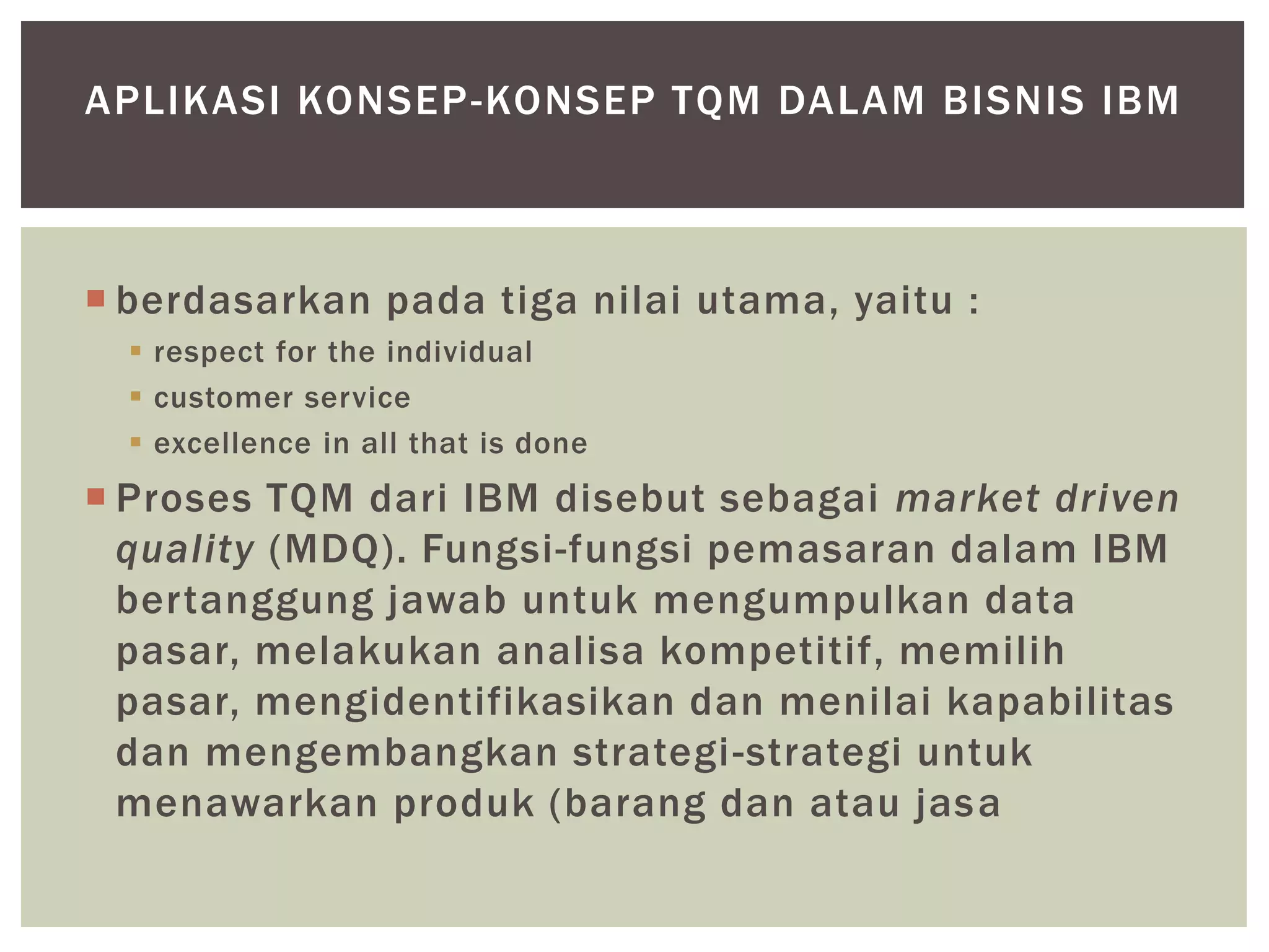  berdasarkan pada tiga nilai utama, yaitu :
 respect for the individual
 customer service
 excellence in all that is done
 Proses TQM dari IBM disebut sebagai market driven
quality (MDQ). Fungsi-fungsi pemasaran dalam IBM
bertanggung jawab untuk mengumpulkan data
pasar, melakukan analisa kompetitif, memilih
pasar, mengidentifikasikan dan menilai kapabilitas
dan mengembangkan strategi-strategi untuk
menawarkan produk (barang dan atau jasa
APLIKASI KONSEP-KONSEP TQM DALAM BISNIS IBM
 