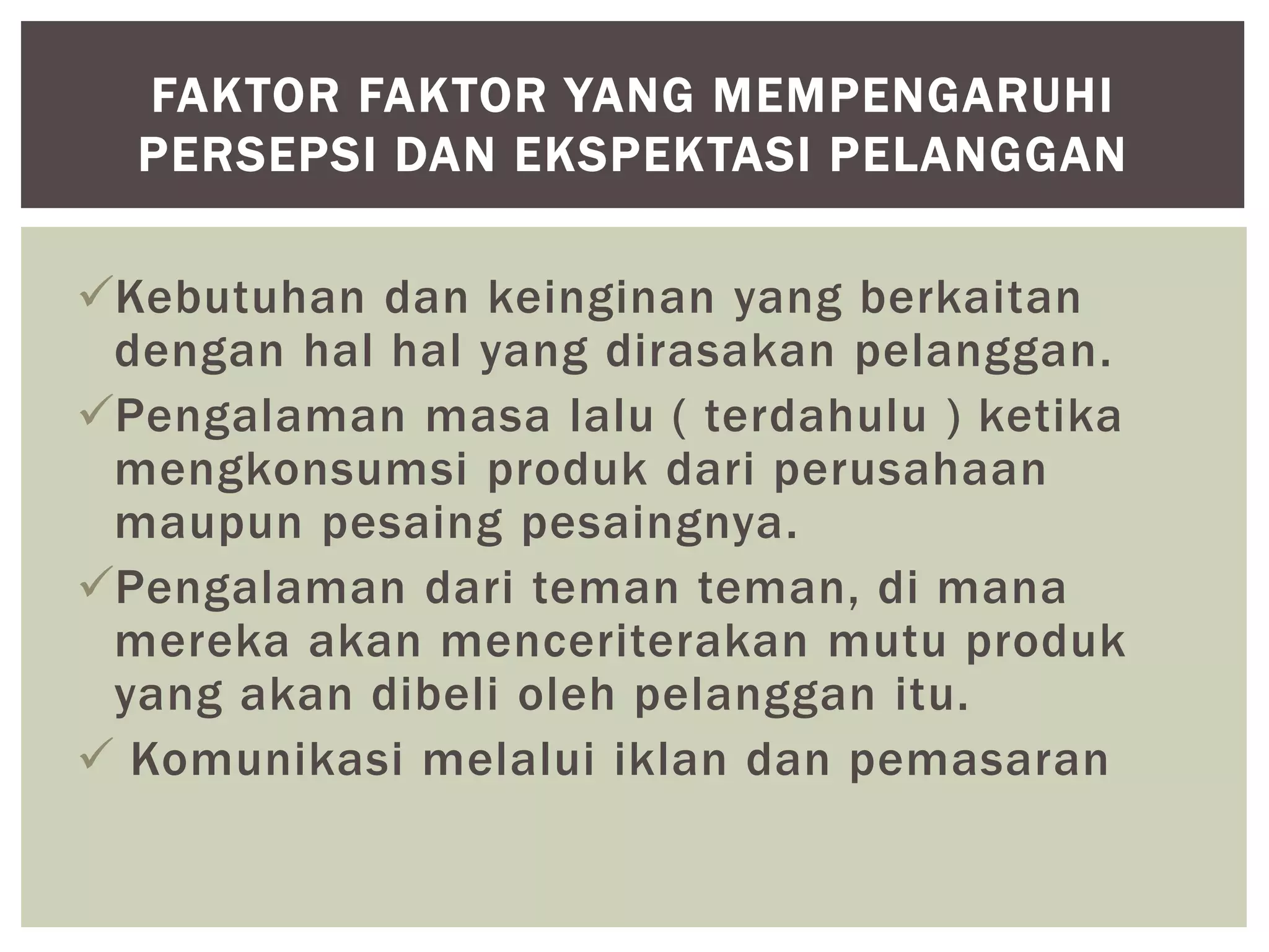 Kebutuhan dan keinginan yang berkaitan
dengan hal hal yang dirasakan pelanggan.
Pengalaman masa lalu ( terdahulu ) ketika
mengkonsumsi produk dari perusahaan
maupun pesaing pesaingnya.
Pengalaman dari teman teman, di mana
mereka akan menceriterakan mutu produk
yang akan dibeli oleh pelanggan itu.
 Komunikasi melalui iklan dan pemasaran
FAKTOR FAKTOR YANG MEMPENGARUHI
PERSEPSI DAN EKSPEKTASI PELANGGAN
 