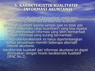 5. KARAKTERISTIK KUALITATIF INFORMASI AKUNTANSI Agar informasi akuntansi bermanfaat, maka perlu mengandung beberapa karakteristik kualitatif. Dikatakan kualitatif karena sampai saat ini tidak ada model matematis (atau kuantitatif) yang bisa dipakai untuk memastikan informasi yang lebih bermanfaat dengan informasi yang kurang bermanfaat. Karakteristik-karakteristik ini harus dipertimbangkan ketika perusahaan memilih beberapa alternatif metode akuntansi.  Karakteristik kualitatif dari informasi akuntansi ini dapat ditunjukkan dengan hirarki karakteristik kualitatif  (SFAC No.2) .   
