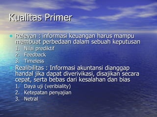 Kualitas Primer Relevan : informasi keuangan harus mampu membuat perbedaan dalam sebuah keputusan Nilai prediktif Feedback Timeless Realibilitas : Informasi akuntansi dianggap handal jika dapat diverivikasi, disajikan secara cepat, serta bebas dari kesalahan dan bias Daya uji (veribiality) Ketepatan penyajian Netral  