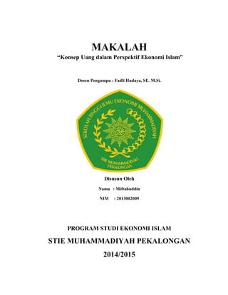 MAKALAH
“Konsep Uang dalam Perspektif Ekonomi Islam”
Dosen Pengampu : Fadli Hudaya, SE. M.Si.
Disusun Oleh
Nama : Miftahuddin
NIM : 2013002009
PROGRAM STUDI EKONOMI ISLAM
STIE MUHAMMADIYAH PEKALONGAN
2014/2015
 