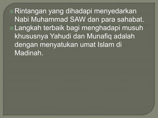 Rintangan yang dihadapi menyedarkan
Nabi Muhammad SAW dan para sahabat.
Langkah terbaik bagi menghadapi musuh
khususnya Yahudi dan Munafiq adalah
dengan menyatukan umat Islam di
Madinah.
 