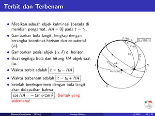 Terbit dan Terbenam
Misalkan sebuah objek kulminasi (berada di
meridian pengamat, HA = 0) pada t = t0.
Gambarkan bola langit, lengkap dengan
kerangka koordinat horison dan equatorial
(φ).
Gambarkan posisi objek (α, δ) di horison.
Buat segitiga bola dan hitung HA objek saat
itu.
Waktu terbit adalah t = t0 − HA .
Waktu terbenam adalah t = t0 + HA .
Setelah bereksperimen dengan bola langit,
akan didapatkan bahwa
cos HA = − tan φ tan δ . Bentuk yang
sederhana!
Rhorom Priyatikanto (TPOA) Konsep Waktu c 2013 10 / 22
 