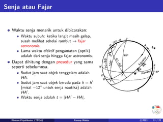 Senja atau Fajar
Waktu senja menarik untuk dibicarakan:
Waktu subuh: ketika langit masih gelap,
susah melihat sehelai rambut → fajar
astronomis.
Lama waktu efektif pengamatan (optik)
adalah dari senja hingga fajar astronomis.
Dapat dihitung dengan prosedur yang sama
seperti sebelumnya.
Sudut jam saat objek tenggelam adalah
HA.
Sudut jam saat objek berada pada h = h0
(misal −12◦
untuk senja nautika) adalah
HA0
.
Waktu senja adalah t = |HA0
− HA|.
Rhorom Priyatikanto (TPOA) Konsep Waktu c 2013 11 / 22
 