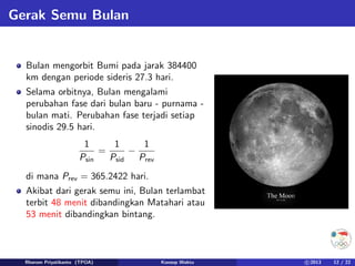 Gerak Semu Bulan
Bulan mengorbit Bumi pada jarak 384400
km dengan periode sideris 27.3 hari.
Selama orbitnya, Bulan mengalami
perubahan fase dari bulan baru - purnama -
bulan mati. Perubahan fase terjadi setiap
sinodis 29.5 hari.
1
Psin
=
1
Psid
−
1
Prev
di mana Prev = 365.2422 hari.
Akibat dari gerak semu ini, Bulan terlambat
terbit 48 menit dibandingkan Matahari atau
53 menit dibandingkan bintang.
Rhorom Priyatikanto (TPOA) Konsep Waktu c 2013 12 / 22
 