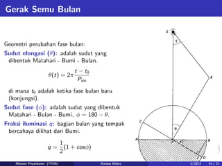 Gerak Semu Bulan
Geometri perubahan fase bulan:
Sudut elongasi (θ): adalah sudut yang
dibentuk Matahari - Bumi - Bulan.
θ(t) = 2π
t − t0
Psin
di mana t0 adalah ketika fase bulan baru
(konjungsi).
Sudut fase (φ): adalah sudut yang dibentuk
Matahari - Bulan - Bumi. φ = 180 − θ.
Fraksi iluminasi q: bagian bulan yang tempak
bercahaya dilihat dari Bumi.
q =
1
2
(1 + cosφ)
Rhorom Priyatikanto (TPOA) Konsep Waktu c 2013 14 / 22
 