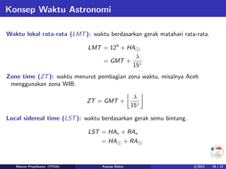 Konsep Waktu Astronomi
Waktu lokal rata-rata (LMT): waktu berdasarkan gerak matahari rata-rata.
LMT = 12h
+ HA
= GMT +
λ
15◦
Zone time (ZT): waktu menurut pembagian zona waktu, misalnya Aceh
menggunakan zona WIB.
ZT = GMT +

λ
15◦

Local sidereal time (LST): waktu berdasarkan gerak semu bintang.
LST = HAx + RAx
= HA + RA
Rhorom Priyatikanto (TPOA) Konsep Waktu c 2013 18 / 22
 