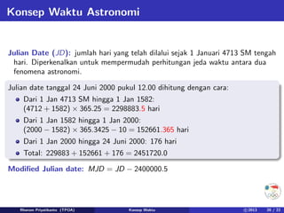 Konsep Waktu Astronomi
Julian Date (JD): jumlah hari yang telah dilalui sejak 1 Januari 4713 SM tengah
hari. Diperkenalkan untuk mempermudah perhitungan jeda waktu antara dua
fenomena astronomi.
Julian date tanggal 24 Juni 2000 pukul 12.00 dihitung dengan cara:
Dari 1 Jan 4713 SM hingga 1 Jan 1582:
(4712 + 1582) × 365.25 = 2298883.5 hari
Dari 1 Jan 1582 hingga 1 Jan 2000:
(2000 − 1582) × 365.3425 − 10 = 152661.365 hari
Dari 1 Jan 2000 hingga 24 Juni 2000: 176 hari
Total: 229883 + 152661 + 176 = 2451720.0
Modified Julian date: MJD = JD − 2400000.5
Rhorom Priyatikanto (TPOA) Konsep Waktu c 2013 20 / 22
 