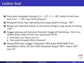 Latihan Soal
1 Pada pukul berapakah bintang X (α = 12j
, δ = +30◦
) terbit di ufuk timur
kota A (φ = +30◦
) saat Vernal Equinox?
2 Berapakah durasi fajar sipil paling lama yang terjadi di lintang −60◦
?
3 Berapa lama Matahari berada di atas horison Penguin yang berada di lintang
+90◦
?
4 Anggap seorang anak bernama Anaxiromi tinggal di khatulistiwa. Hari ini ia
melihat Bulan terbit di titik timur pada pukul 19.30.
a. Perkirakan umur Bulan saat itu!
b. Pada pukul berapakah Bulan terbenam?
5 Hitung MJD pada tanggal 2 November 2013 pukul 09.00 WIB! Perlu
diperhatikan bahwa JD atau MJD berasosiasi dengan GMT, bukan LMT
atau ZT.
Rhorom Priyatikanto (TPOA) Konsep Waktu c 2013 21 / 22
 
