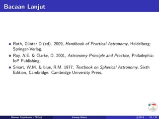 Bacaan Lanjut
Roth, Günter D (ed). 2009, Handbook of Practical Astronomy, Heidelberg:
Springer-Verlag.
Roy, A.E.  Clarke, D. 2001, Astronomy Principle and Practice, Philadephia:
IoP Publishing.
Smart, W.M.  blue, R.M. 1977, Textbook on Spherical Astronomy, Sixth
Edition, Cambridge: Cambridge University Press.
Rhorom Priyatikanto (TPOA) Konsep Waktu c 2013 22 / 22
 