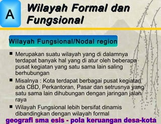  Merupakan suatu wilayah yang di dalamnya
terdapat banyak hal yang di atur oleh beberapa
pusat kegiatan yang satu sama lain saling
berhubungan
 Misalnya : Kota terdapat berbagai pusat kegiatan
ada CBD, Perkantoran, Pasar dan setrusnya yang
satu sama lain dihubungan dengan jaringan jalan
raya
 Wilayah Fungsional lebih bersifat dinamis
dibandingkan dengan wilayah formal
Wilayah Formal danWilayah Formal dan
FungsionalFungsionalA
Wilayah Fungsional/Nodal region
 