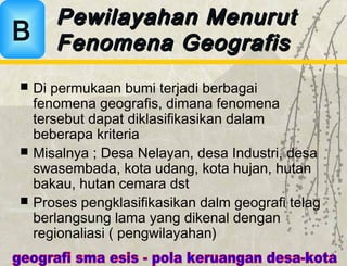  Di permukaan bumi terjadi berbagai
fenomena geografis, dimana fenomena
tersebut dapat diklasifikasikan dalam
beberapa kriteria
 Misalnya ; Desa Nelayan, desa Industri, desa
swasembada, kota udang, kota hujan, hutan
bakau, hutan cemara dst
 Proses pengklasifikasikan dalm geografi telag
berlangsung lama yang dikenal dengan
regionaliasi ( pengwilayahan)
Pewilayahan MenurutPewilayahan Menurut
Fenomena GeografisFenomena GeografisB
 