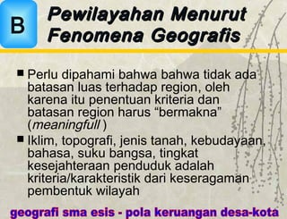  Perlu dipahami bahwa bahwa tidak ada
batasan luas terhadap region, oleh
karena itu penentuan kriteria dan
batasan region harus “bermakna”
(meaningfull )
 Iklim, topografi, jenis tanah, kebudayaan,
bahasa, suku bangsa, tingkat
kesejahteraan penduduk adalah
kriteria/karakteristik dari keseragaman
pembentuk wilayah
Pewilayahan MenurutPewilayahan Menurut
Fenomena GeografisFenomena GeografisB
 