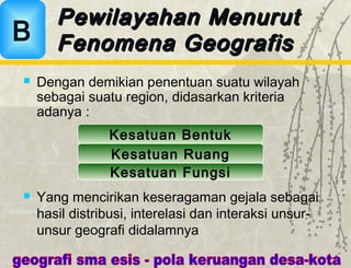  Dengan demikian penentuan suatu wilayah
sebagai suatu region, didasarkan kriteria
adanya :
Kesatuan Bentuk
Kesatuan Ruang
Kesatuan Fungsi
 Yang mencirikan keseragaman gejala sebagai
hasil distribusi, interelasi dan interaksi unsur-
unsur geografi didalamnya
Pewilayahan MenurutPewilayahan Menurut
Fenomena GeografisFenomena GeografisB
 