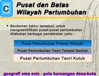 Pusat dan BatasPusat dan Batas
Wilayah PertumbuhanWilayah PertumbuhanC
Pusat Pertumbuhan Potensi Wilayah
Pusat Pertumbuhan Teori Tempat Sentral
Pusat Pertumbuhan Teori Kutub
 Berdarkan faktor tersebut, untuk
mengidentifikasi pusat-pusat pertumbuhan
dilakukan berbagai pendekatan yaitu :
 