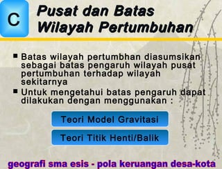 Batas wilayah pertumbhan diasumsikan
sebagai batas pengaruh wilayah pusat
pertumbuhan terhadap wilayah
sekitarnya
 Untuk mengetahui batas pengaruh dapat
dilakukan dengan menggunakan :
Pusat dan BatasPusat dan Batas
Wilayah PertumbuhanWilayah PertumbuhanC
Teori Model Gravitasi
Teori Titik Henti/Balik
 