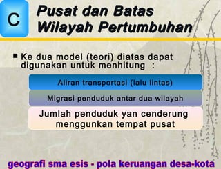  Ke dua model (teori) diatas dapat
digunakan untuk menhitung :
Pusat dan BatasPusat dan Batas
Wilayah PertumbuhanWilayah PertumbuhanC
Aliran transportasi (lalu lintas)
Migrasi penduduk antar dua wilayah
Jumlah penduduk yan cenderung
menggunkan tempat pusat
 