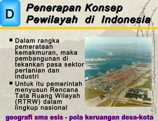  Dalam rangka
pemerataan
kemakmuran, maka
pembangunan di
tekankan pasa sektor
pertanian dan
industri
 Untuk itu pemerintah
menyusun Rencana
Tata Ruang Wilayah
(RTRW) dalam
lingkup nasional
Penerapan KonsepPenerapan Konsep
Pewilayah di IndonesiaPewilayah di IndonesiaD
 